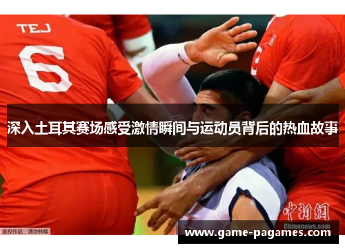 深入土耳其赛场感受激情瞬间与运动员背后的热血故事 深入土耳其赛场感受激情瞬间与运动员背后的热血故事