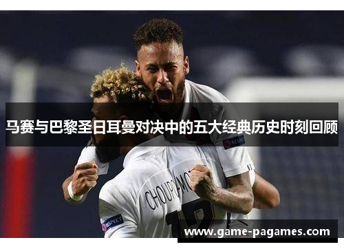 马赛与巴黎圣日耳曼对决中的五大经典历史时刻回顾 马赛与巴黎圣日耳曼对决中的五大经典历史时刻回顾