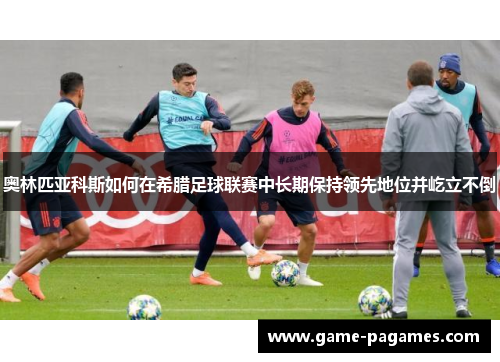 奥林匹亚科斯如何在希腊足球联赛中长期保持领先地位并屹立不倒