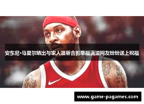 安东尼·马夏尔晒出与家人温馨合影幸福满溢网友纷纷送上祝福