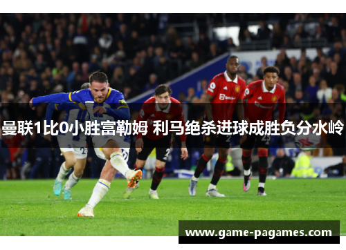 曼联1比0小胜富勒姆 利马绝杀进球成胜负分水岭 曼联1比0小胜富勒姆 利马绝杀进球成胜负分水岭