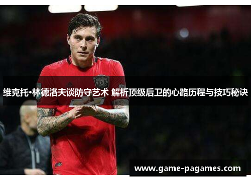 维克托·林德洛夫谈防守艺术 解析顶级后卫的心路历程与技巧秘诀