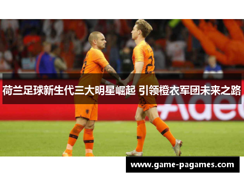 荷兰足球新生代三大明星崛起 引领橙衣军团未来之路 荷兰足球新生代三大明星崛起 引领橙衣军团未来之路