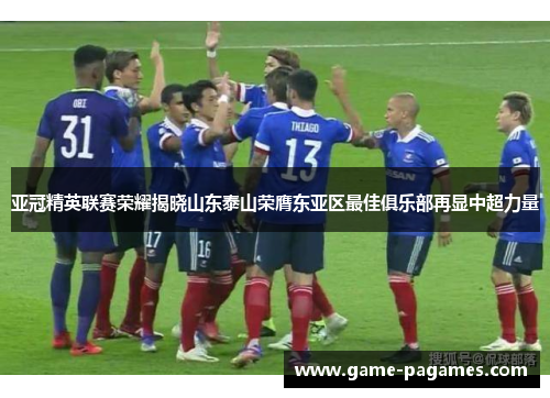 亚冠精英联赛荣耀揭晓山东泰山荣膺东亚区最佳俱乐部再显中超力量