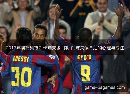 2013年埃托奥抢断卡迪夫城门将 门球失误背后的心理与专注 2013年埃托奥抢断卡迪夫城门将 门球失误背后的心理与专注